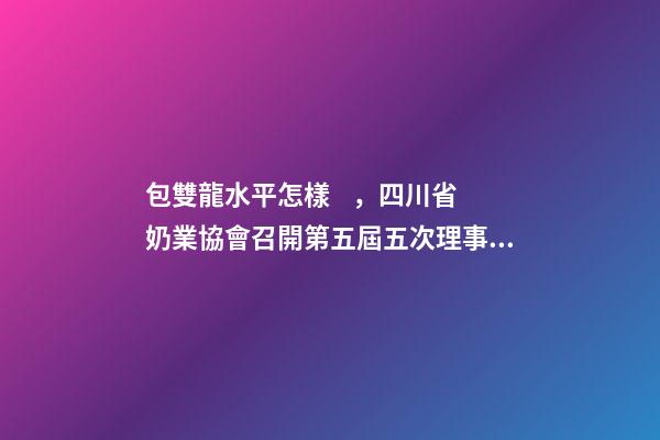 包雙龍水平怎樣，四川省奶業協會召開第五屆五次理事會會議